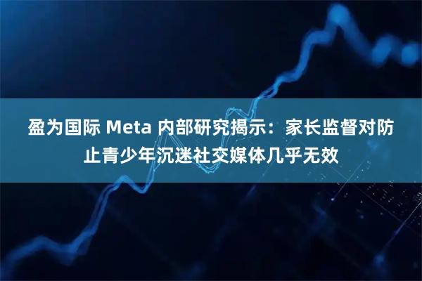 盈为国际 Meta 内部研究揭示：家长监督对防止青少年沉迷社交媒体几乎无效