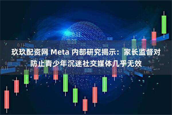 玖玖配资网 Meta 内部研究揭示：家长监督对防止青少年沉迷社交媒体几乎无效