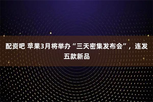 配资吧 苹果3月将举办“三天密集发布会”，连发五款新品