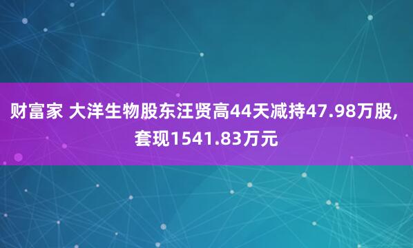 财富家 大洋生物股东汪贤高44天减持47.98万股, 套现1541.83万元