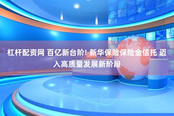 杠杆配资网 百亿新台阶! 新华保险保险金信托 迈入高质量发展新阶段
