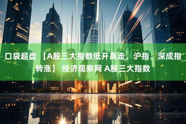 口袋超盘 【A股三大指数低开高走，沪指、深成指转涨】 经济观察网 A股三大指数