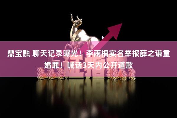 鼎宝融 聊天记录曝光！李雨桐实名举报薛之谦重婚罪！喊话3天内公开道歉