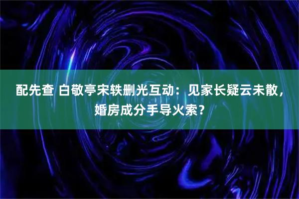 配先查 白敬亭宋轶删光互动：见家长疑云未散，婚房成分手导火索？