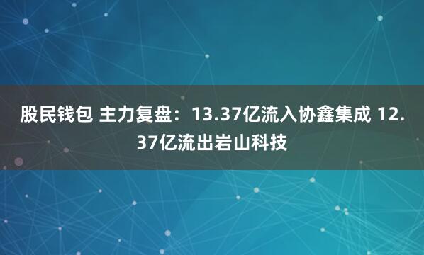 股民钱包 主力复盘：13.37亿流入协鑫集成 12.37亿流出岩山科技