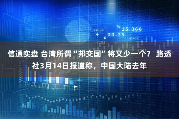 信通实盘 台湾所谓“邦交国”将又少一个？ 路透社3月14日报道称，中国大陆去年