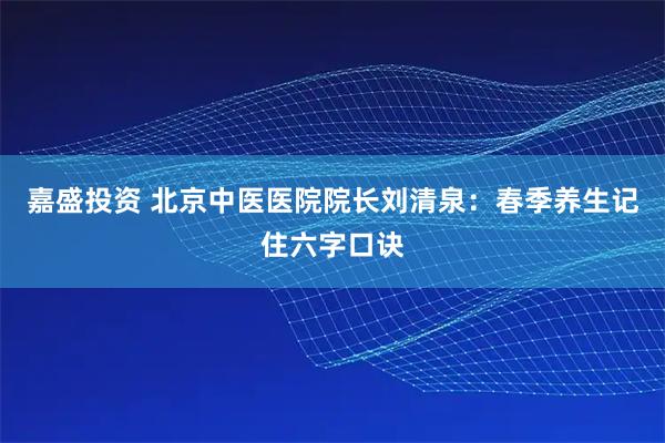 嘉盛投资 北京中医医院院长刘清泉：春季养生记住六字口诀