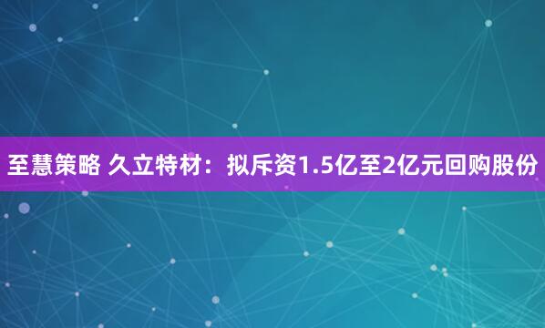 至慧策略 久立特材：拟斥资1.5亿至2亿元回购股份