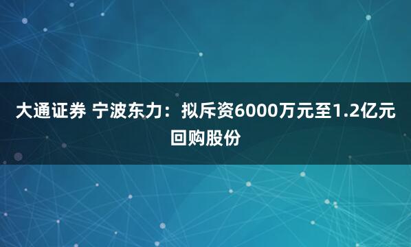 大通证券 宁波东力：拟斥资6000万元至1.2亿元回购股份