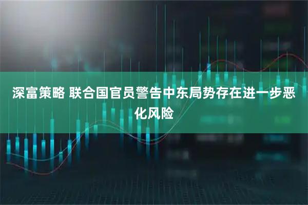 深富策略 联合国官员警告中东局势存在进一步恶化风险