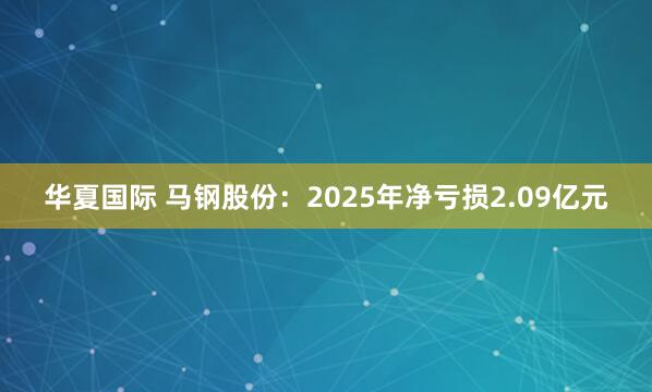 华夏国际 马钢股份：2025年净亏损2.09亿元