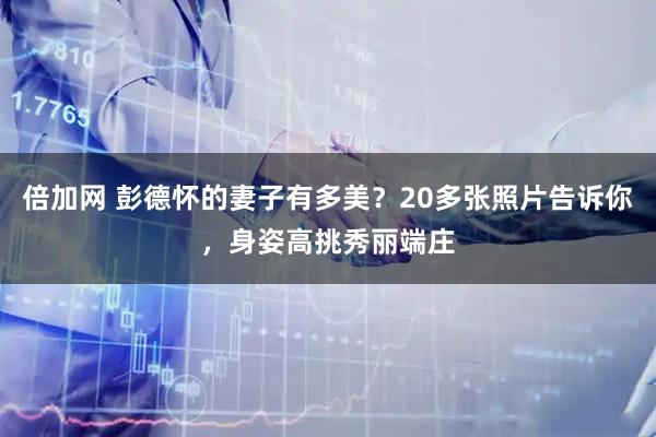 倍加网 彭德怀的妻子有多美？20多张照片告诉你，身姿高挑秀丽端庄