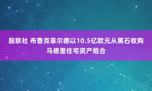 股联社 布鲁克菲尔德以10.5亿欧元从黑石收购马德里住宅资产组合