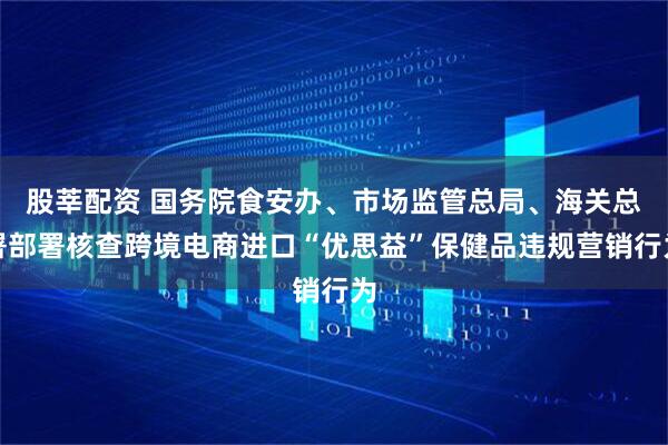 股莘配资 国务院食安办、市场监管总局、海关总署部署核查跨境电商进口“优思益”保健品违规营销行为