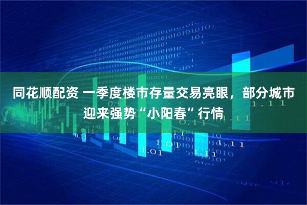 同花顺配资 一季度楼市存量交易亮眼，部分城市迎来强势“小阳春”行情