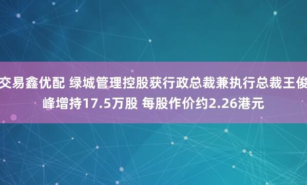 交易鑫优配 绿城管理控股获行政总裁兼执行总裁王俊峰增持17.5万股 每股作价约2.26港元