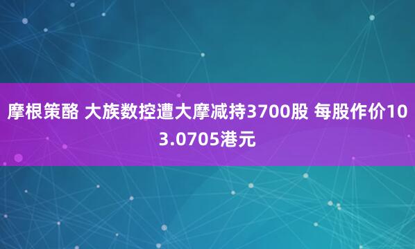 摩根策酪 大族数控遭大摩减持3700股 每股作价103.0705港元