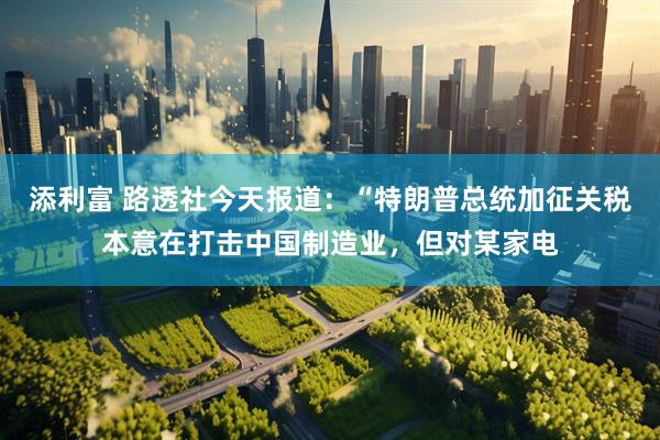 添利富 路透社今天报道：“特朗普总统加征关税本意在打击中国制造业，但对某家电
