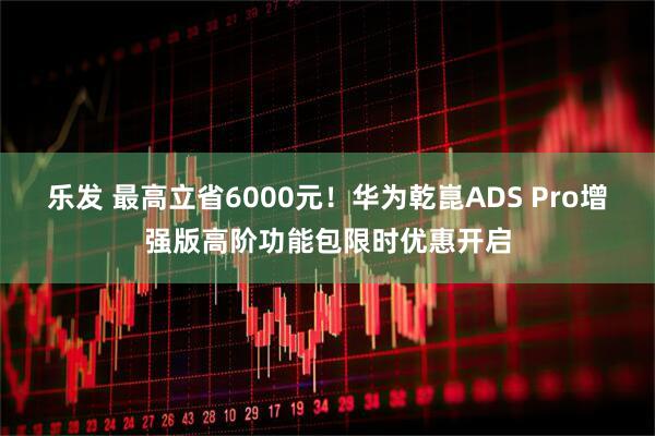乐发 最高立省6000元！华为乾崑ADS Pro增强版高阶功能包限时优惠开启