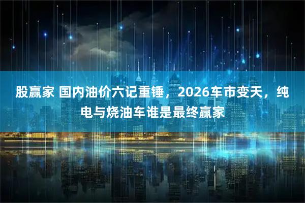 股赢家 国内油价六记重锤，2026车市变天，纯电与烧油车谁是最终赢家
