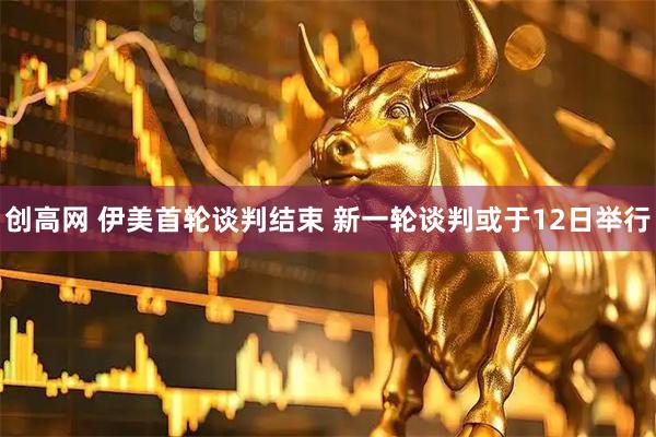创高网 伊美首轮谈判结束 新一轮谈判或于12日举行