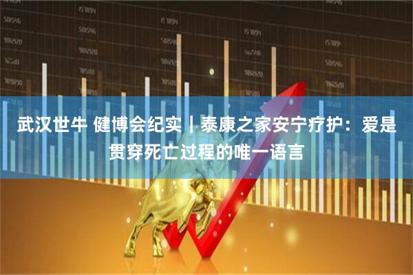 武汉世牛 健博会纪实｜泰康之家安宁疗护：爱是贯穿死亡过程的唯一语言