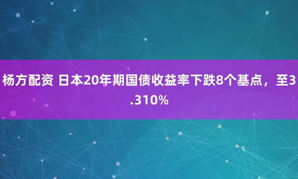杨方配资 日本20年期国债收益率下跌8个基点，至3.310%