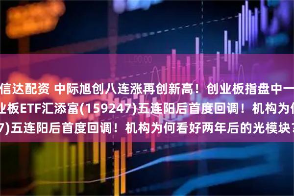 信达配资 中际旭创八连涨再创新高！创业板指盘中一度创10年多新高！创业板ETF汇添富(159247)五连阳后首度回调！机构为何看好两年后的光模块？
