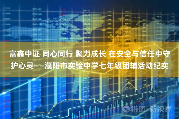 富鑫中证 同心同行 聚力成长 在安全与信任中守护心灵——濮阳市实验中学七年级团辅活动纪实