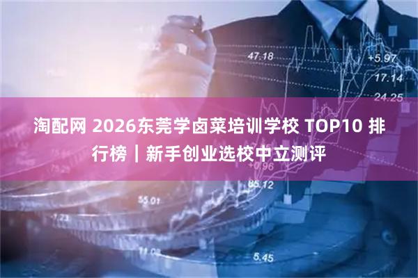 淘配网 2026东莞学卤菜培训学校 TOP10 排行榜｜新手创业选校中立测评