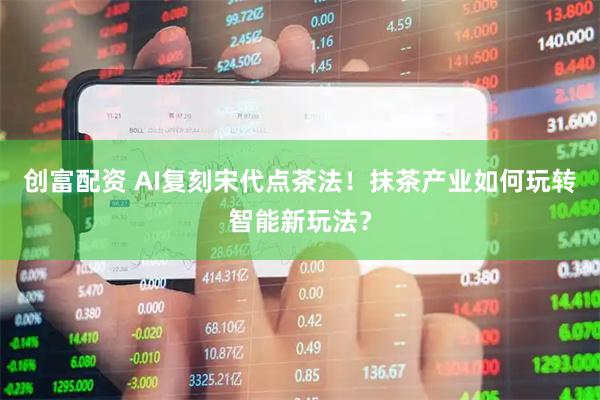 创富配资 AI复刻宋代点茶法！抹茶产业如何玩转智能新玩法？