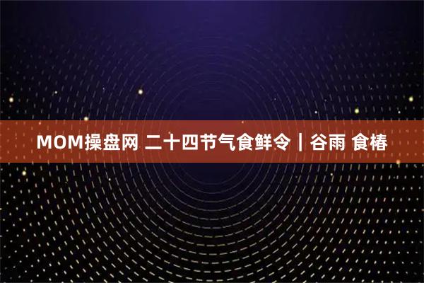 MOM操盘网 二十四节气食鲜令｜谷雨 食椿