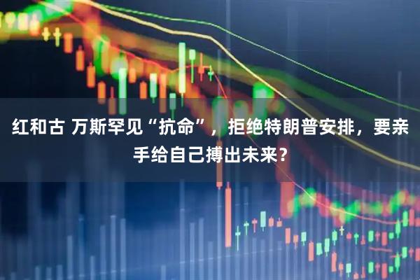 红和古 万斯罕见“抗命”,拒绝特朗普安排,要亲手给自己搏出未来?