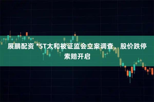 展鵬配资 *ST太和被证监会立案调查，股价跌停索赔开启