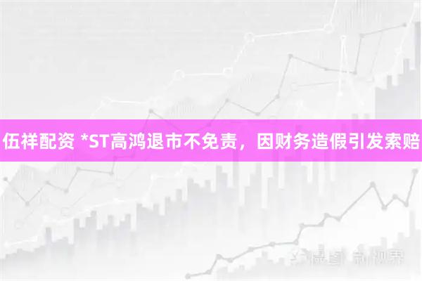 伍祥配资 *ST高鸿退市不免责，因财务造假引发索赔