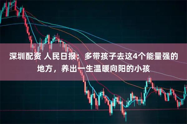 深圳配资 人民日报：多带孩子去这4个能量强的地方，养出一生温暖向阳的小孩