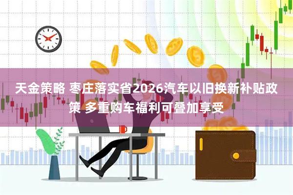 天金策略 枣庄落实省2026汽车以旧换新补贴政策 多重购车福利可叠加享受