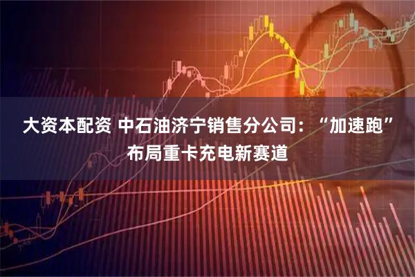 大资本配资 中石油济宁销售分公司:“加速跑”布局重卡充电新赛道