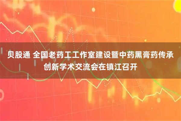 贝股通 全国老药工工作室建设暨中药黑膏药传承创新学术交流会在镇江召开