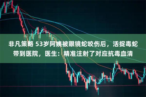 非凡策略 53岁阿姨被眼镜蛇咬伤后,活捉毒蛇带到医院,医生:精准注射了对应抗毒血清
