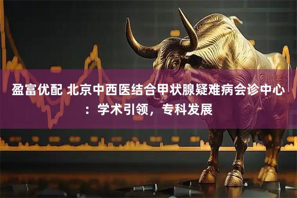 盈富优配 北京中西医结合甲状腺疑难病会诊中心：学术引领，专科发展