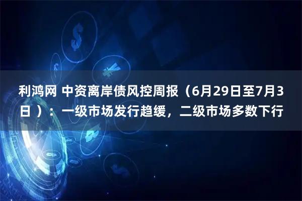 利鸿网 中资离岸债风控周报（6月29日至7月3日 ）：一级市场发行趋缓，二级市场多数下行