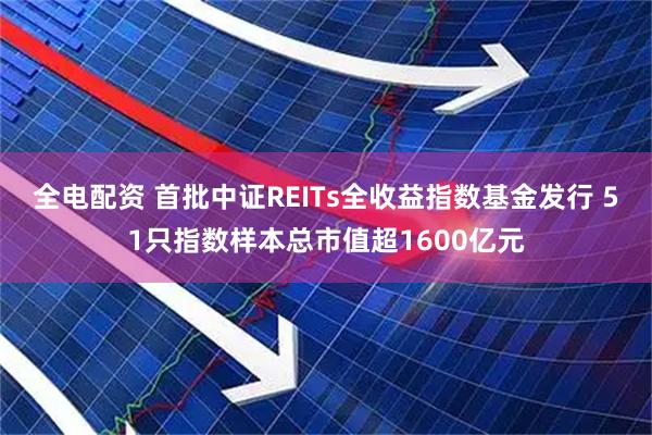 全电配资 首批中证REITs全收益指数基金发行 51只指数样本总市值超1600亿元