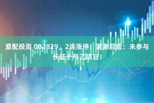 爱配投资 002829，2连涨停！紧急回应：未参与长征十号乙项目！