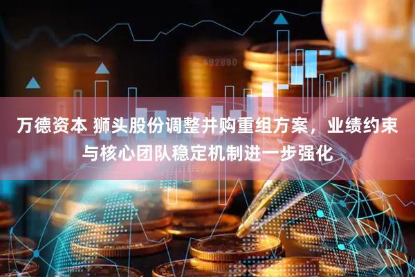 万德资本 狮头股份调整并购重组方案，业绩约束与核心团队稳定机制进一步强化