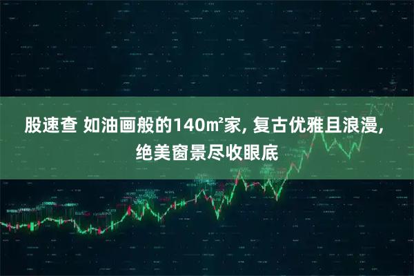 股速查 如油画般的140㎡家, 复古优雅且浪漫, 绝美窗景尽收眼底