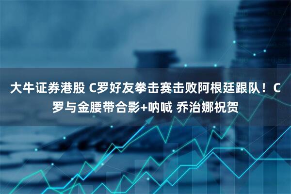大牛证券港股 C罗好友拳击赛击败阿根廷跟队！C罗与金腰带合影+呐喊 乔治娜祝贺